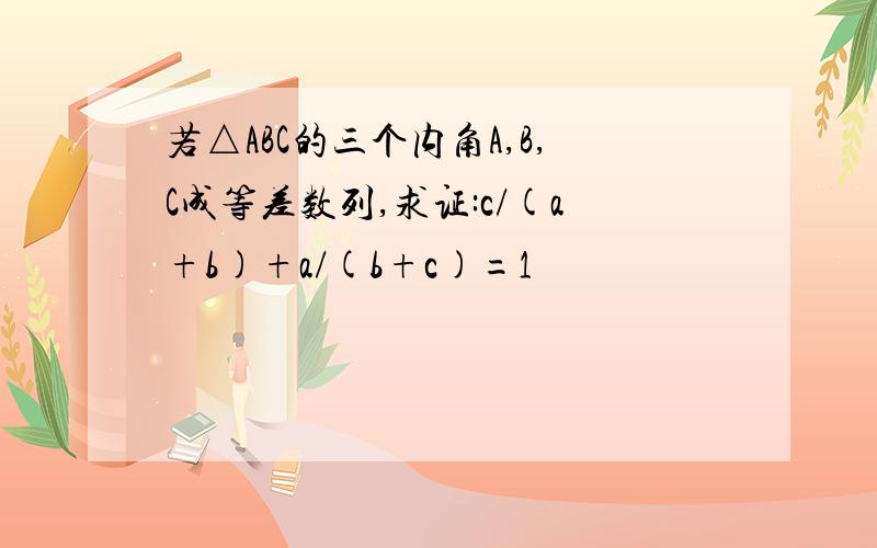 若△ABC的三个内角A,B,C成等差数列,求证:c/(a+b)+a/(b+c)=1