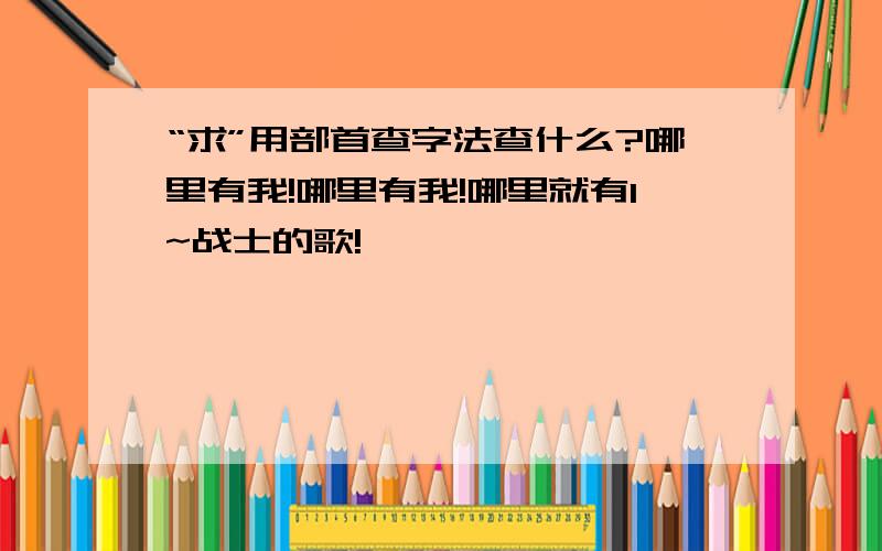 “求”用部首查字法查什么?哪里有我!哪里有我!哪里就有1~战士的歌!