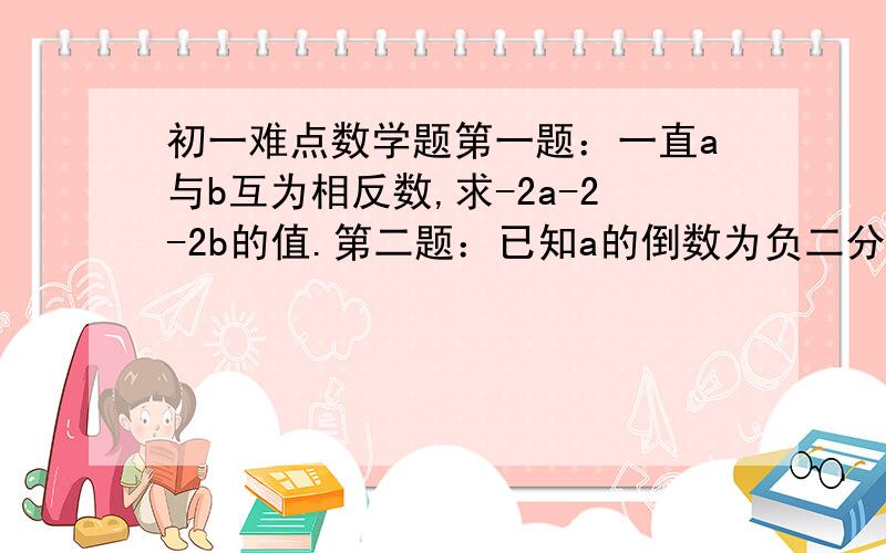 初一难点数学题第一题：一直a与b互为相反数,求-2a-2-2b的值.第二题：已知a的倒数为负二分之一,b的相反数是0,表示有理数c的点到原点的距离是其倒数,求（b减c分之a）+（c-a分之b）+(a-b分之c）