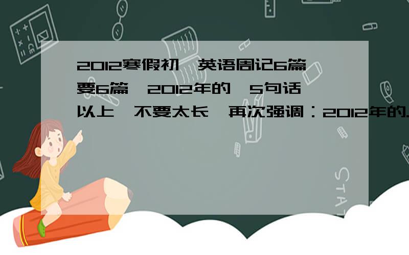 2012寒假初一英语周记6篇要6篇,2012年的,5句话以上,不要太长,再次强调：2012年的.