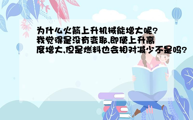 为什么火箭上升机械能增大呢?我觉得是没有变耶,即使上升高度增大,但是燃料也会相对减少不是吗?