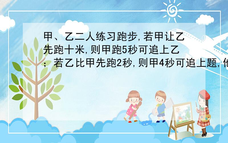 甲、乙二人练习跑步,若甲让乙先跑十米,则甲跑5秒可追上乙；若乙比甲先跑2秒,则甲4秒可追上题,他们每秒跑多少米?从甲地到乙地是上坡路,小明上坡每分钟走60米,下坡每分钟走100米,他从甲到