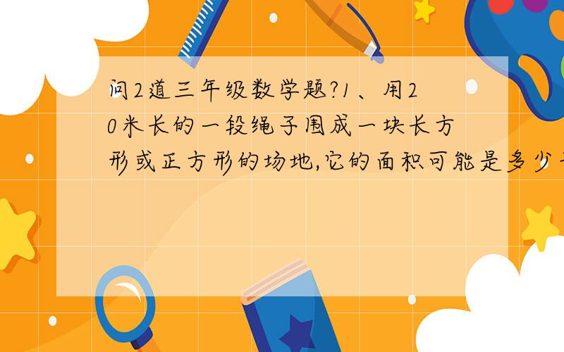 问2道三年级数学题?1、用20米长的一段绳子围成一块长方形或正方形的场地,它的面积可能是多少平方米?最大是多少平方米?（长、宽都是整米数）2、把一个长方形健身场地的宽增加2米后,就