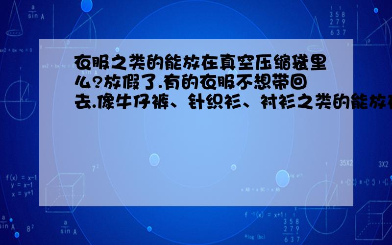 衣服之类的能放在真空压缩袋里么?放假了.有的衣服不想带回去.像牛仔裤、针织衫、衬衫之类的能放在真空压缩袋里么?抽气的时候就都扁了.我怕拿出来的时候衣服裤子会变揪变形.