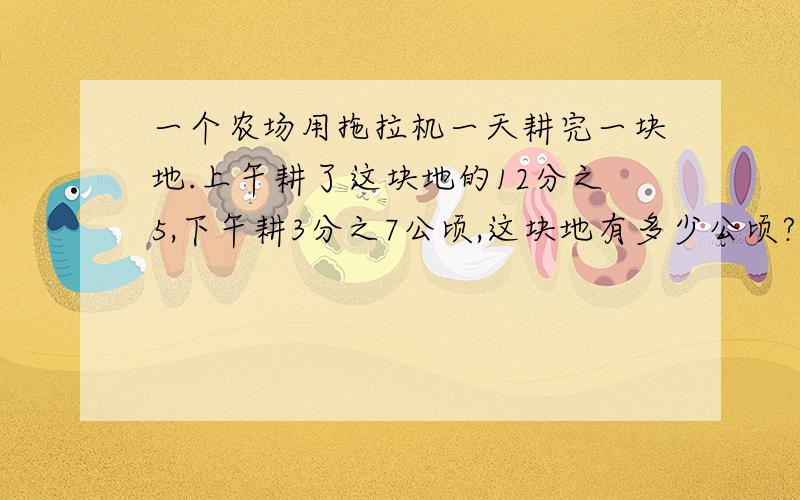 一个农场用拖拉机一天耕完一块地.上午耕了这块地的12分之5,下午耕3分之7公顷,这块地有多少公顷? 一个一个农场用拖拉机一天耕完一块地.上午耕了这块地的12分之5,下午耕3分之7公顷,这块地