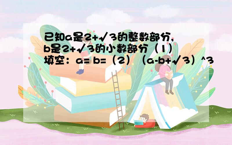 已知a是2+√3的整数部分,b是2+√3的小数部分（1）填空：a= b=（2）（a-b+√3）^3