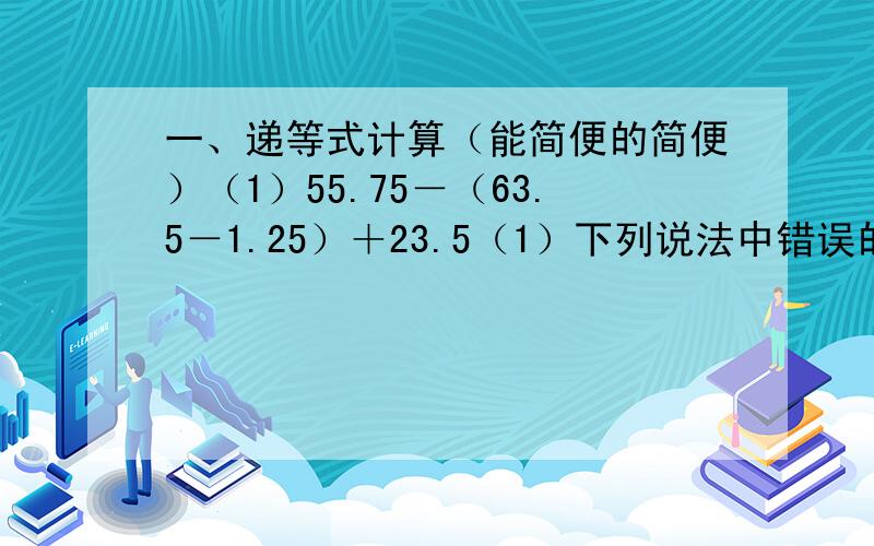 一、递等式计算（能简便的简便）（1）55.75－（63.5－1.25）＋23.5（1）下列说法中错误的是（ ）A 95.4－5.4－4.6的简便运算是95.4－（5.4＋4.6）B 如果男生人数占全班的 24 ,转走1名男生后,那么女