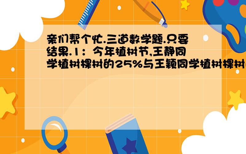 亲们帮个忙.三道数学题.只要结果.1：今年植树节,王静同学植树棵树的25%与王颖同学植树棵树的20%相等,又知王颖比王静多值28棵,问：王静和王颖各植多少棵树?2：近郊一所中学运来一批冬季