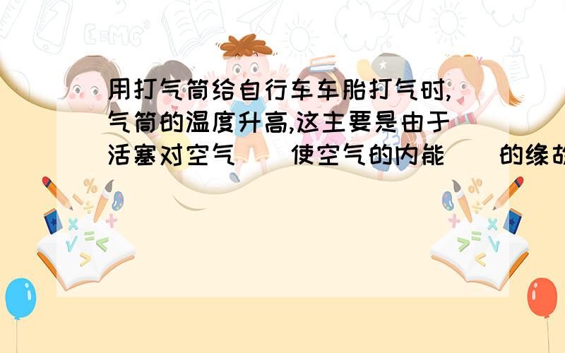 用打气筒给自行车车胎打气时,气筒的温度升高,这主要是由于活塞对空气（）使空气的内能（）的缘故