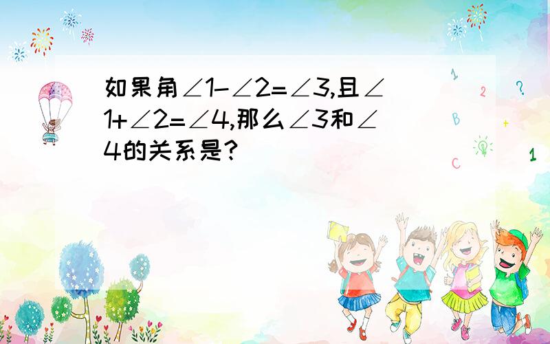 如果角∠1-∠2=∠3,且∠1+∠2=∠4,那么∠3和∠4的关系是?