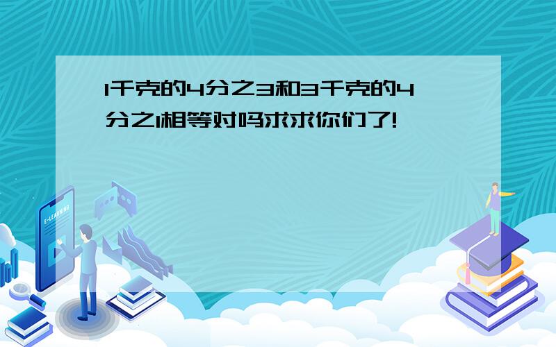 1千克的4分之3和3千克的4分之1相等对吗求求你们了!