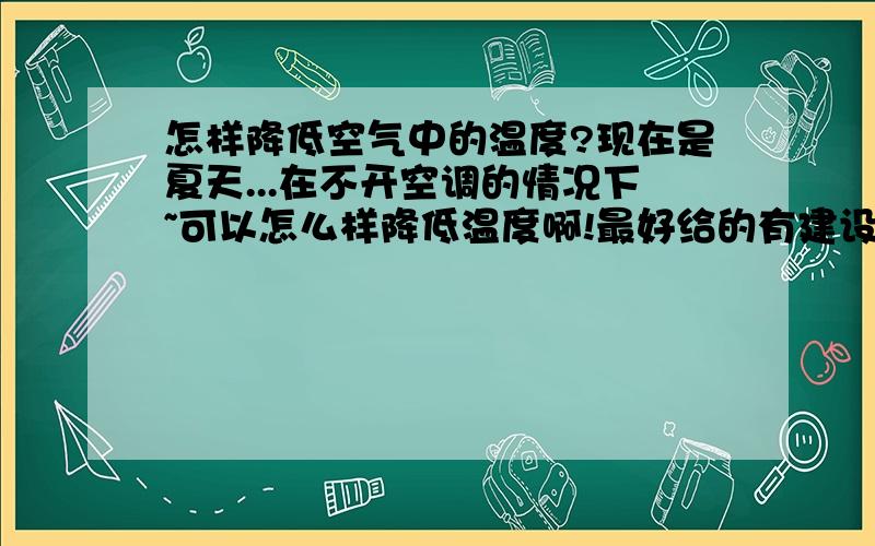 怎样降低空气中的温度?现在是夏天...在不开空调的情况下~可以怎么样降低温度啊!最好给的有建设性的!表开玩笑...