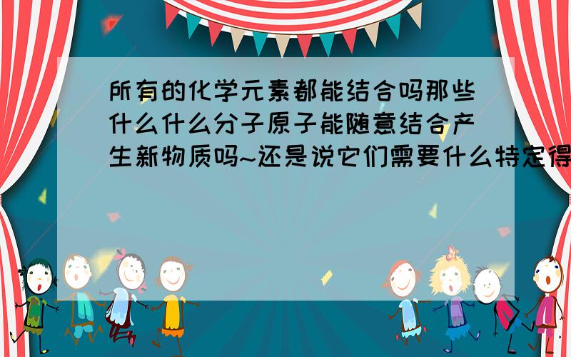 所有的化学元素都能结合吗那些什么什么分子原子能随意结合产生新物质吗~还是说它们需要什么特定得条件才能结合,如果是的话具体有什么难题要解决