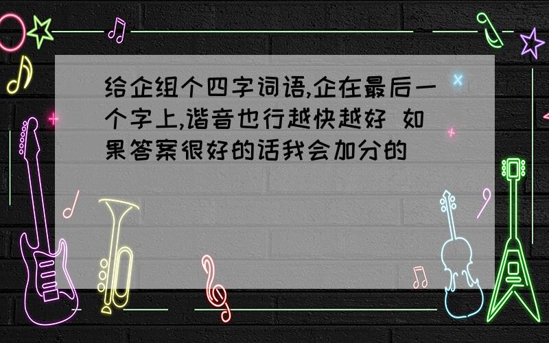 给企组个四字词语,企在最后一个字上,谐音也行越快越好 如果答案很好的话我会加分的