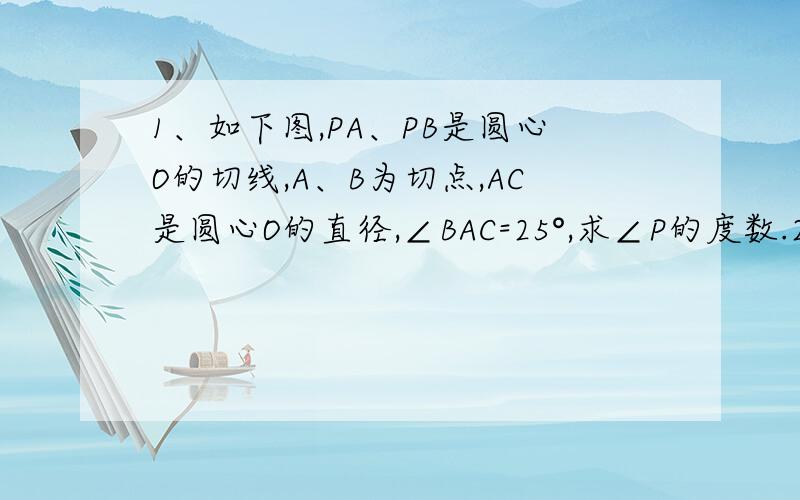 1、如下图,PA、PB是圆心O的切线,A、B为切点,AC是圆心O的直径,∠BAC=25°,求∠P的度数.2、三角形三边长为5cm,12cm,13cm,以这个三角形三个顶点为圆心的三个圆两两外切,则这三个圆的半径是多少?