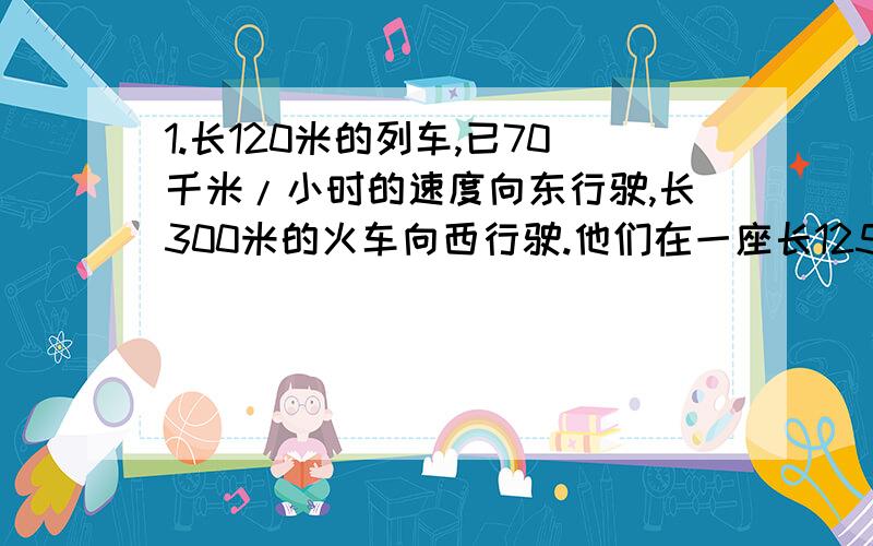 1.长120米的列车,已70千米/小时的速度向东行驶,长300米的火车向西行驶.他们在一座长125米的铁桥西端相遇,在桥的东端离开,那么火车的速度是多少?2.铁路与公路平行,公路上有一行人,速度是4千