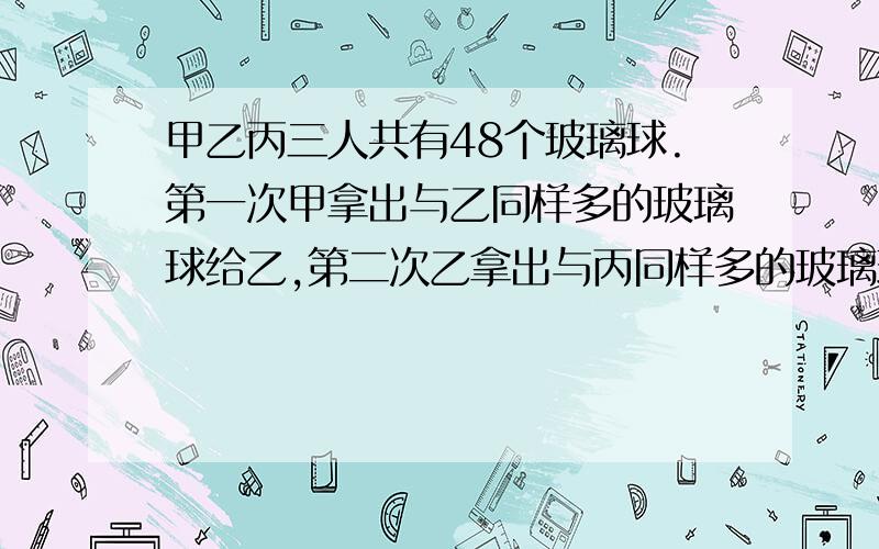 甲乙丙三人共有48个玻璃球.第一次甲拿出与乙同样多的玻璃球给乙,第二次乙拿出与丙同样多的玻璃球给丙,第三次丙拿出与甲同样多的玻璃球给甲.这时甲乙丙三人的玻璃球数相等.问原来甲乙