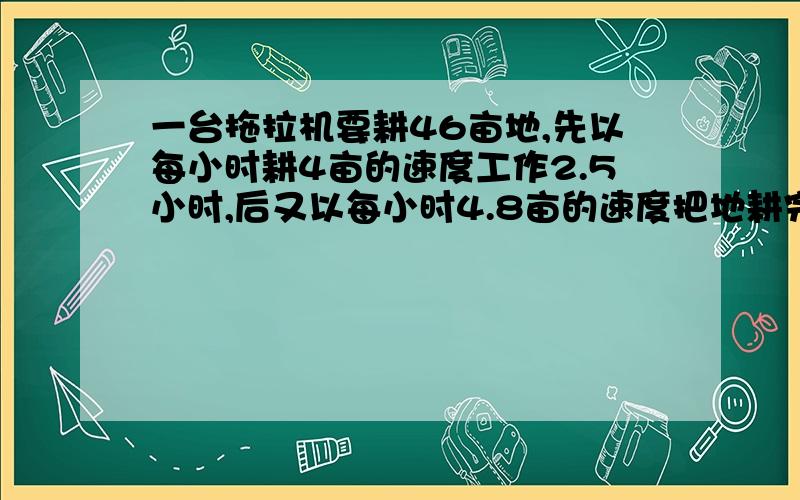 一台拖拉机要耕46亩地,先以每小时耕4亩的速度工作2.5小时,后又以每小时4.8亩的速度把地耕完,这台拖拉机平均每小时耕地多少亩?甲乙两人沿铁路沿线相向而行,一列火车从甲身边开过用了8秒