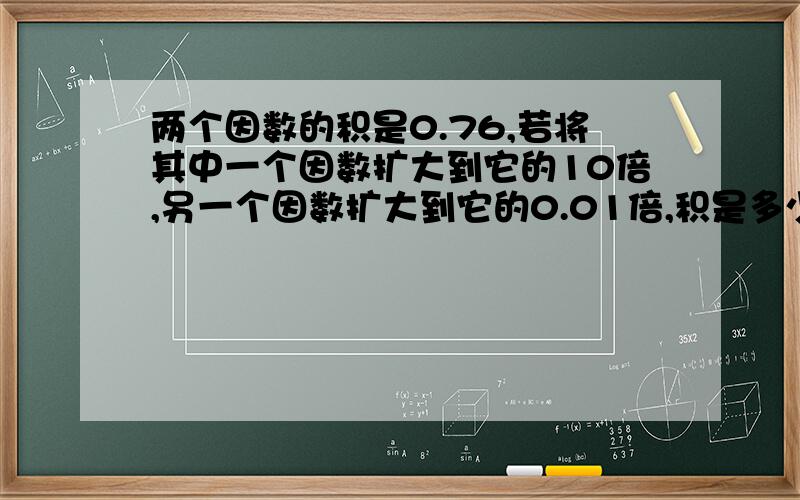 两个因数的积是0.76,若将其中一个因数扩大到它的10倍,另一个因数扩大到它的0.01倍,积是多少