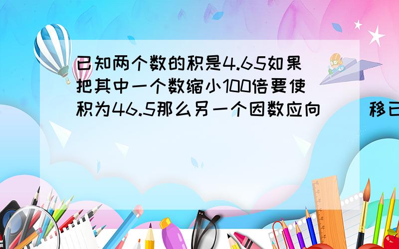 已知两个数的积是4.65如果把其中一个数缩小100倍要使积为46.5那么另一个因数应向（ ）移已知两个数的积是4.65如果把其中一个数缩小100倍要使积为46.5那么另一个因数应向（ ）移动（ ）位