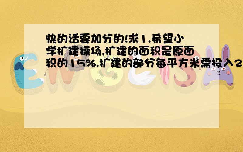 快的话要加分的!求1.希望小学扩建操场,扩建的面积是原面积的15%.扩建的部分每平方米需投入200元,共需投入投入多少元?2.一道题全班的正确率是80%,有36人做对了,这个班级有 ( )人.3.一道题全