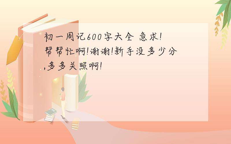 初一周记600字大全 急求!帮帮忙啊!谢谢!新手没多少分,多多关照啊!