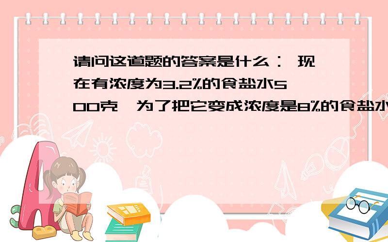 请问这道题的答案是什么： 现在有浓度为3.2%的食盐水500克,为了把它变成浓度是8%的食盐水,需要使它蒸发 掉（    ）克的水