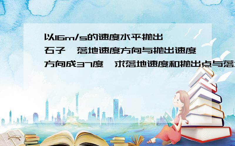 以16m/s的速度水平抛出一石子,落地速度方向与抛出速度方向成37度,求落地速度和抛出点与落地点的高度差