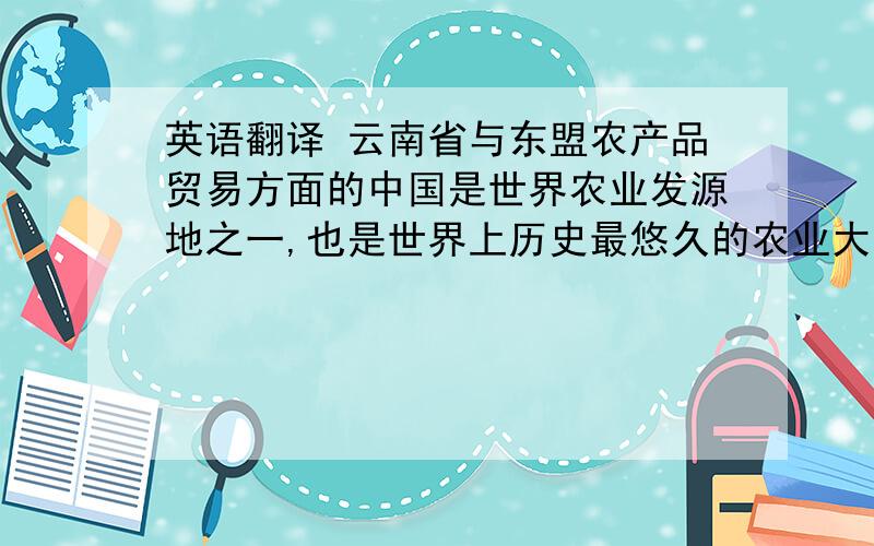 英语翻译 云南省与东盟农产品贸易方面的中国是世界农业发源地之一,也是世界上历史最悠久的农业大国之一.云南则以高原特色农业大省著称.随着中国与东盟十国自由贸易区的成立,东盟和