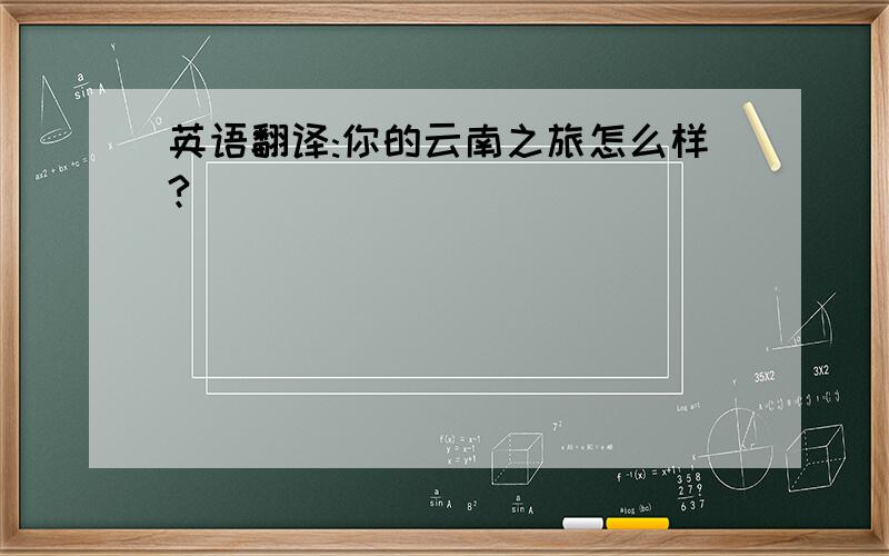 英语翻译:你的云南之旅怎么样?