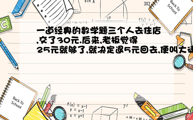 一道经典的数学题三个人去住店,交了30元.后来,老板觉得25元就够了,就决定退5元回去,便叫大徒弟把钱还了回去.可是徒弟贪污了2元,把剩下的3元一人一元还了回去.奇怪的是：每个人花9块,3乘9