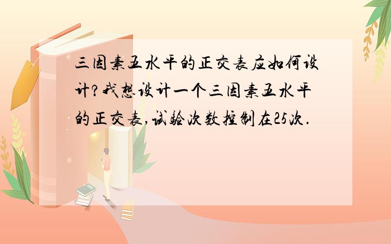 三因素五水平的正交表应如何设计?我想设计一个三因素五水平的正交表,试验次数控制在25次.