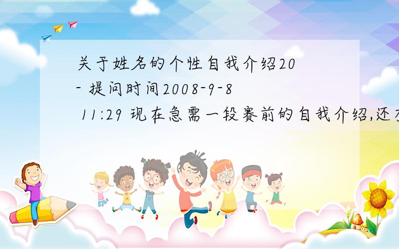 关于姓名的个性自我介绍20 - 提问时间2008-9-8 11:29 现在急需一段赛前的自我介绍,还有在即将被淘汰前说一段理由让大家把自己留下.以下是我的一些信息：姓名：朱朝霞 故乡：娄底个性自我