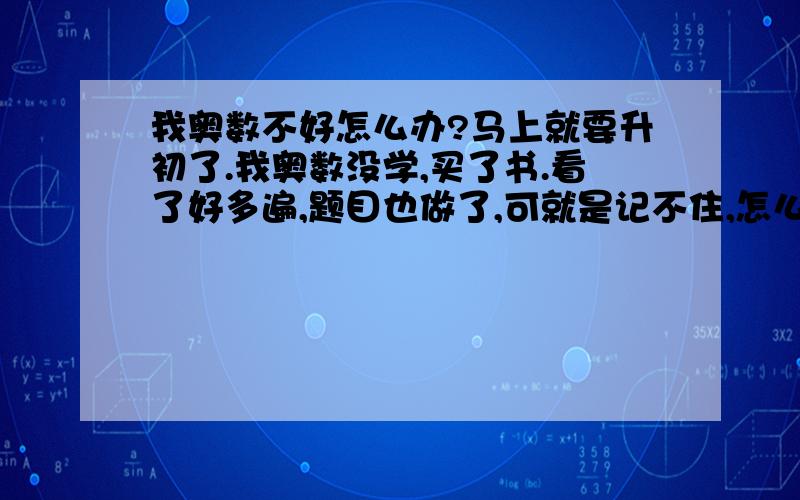 我奥数不好怎么办?马上就要升初了.我奥数没学,买了书.看了好多遍,题目也做了,可就是记不住,怎么办?我为了奥数伤透脑经,有几次还害怕考不上急哭了.怎么办?