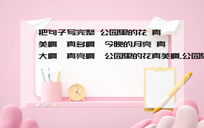 把句子写完整 公园里的花 真美啊,真多啊,今晚的月亮 真大啊,真亮啊,公园里的花真美啊，公园里的花真多啊，今晚的月亮真大啊，今晚的月亮真亮啊，