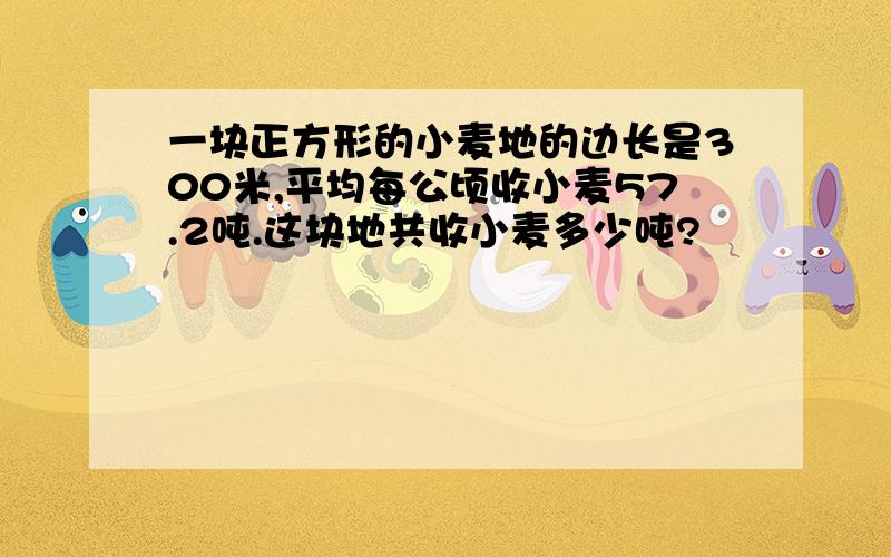 一块正方形的小麦地的边长是300米,平均每公顷收小麦57.2吨.这块地共收小麦多少吨?