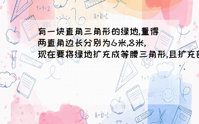 有一块直角三角形的绿地,量得两直角边长分别为6米,8米,现在要将绿地扩充成等腰三角形,且扩充部分是以8m为直角边的直角三角形,且与圆直角三角形全等,求扩充后等腰三角形绿地的周长,真