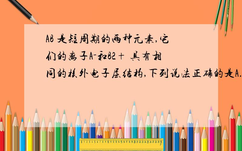 AB 是短周期的两种元素,它们的离子A-和B2+ 具有相同的核外电子层结构,下列说法正确的是A.原子序数 A>B B.电子数A>B C.原子半径 A>B D.离子半径:A->B2+