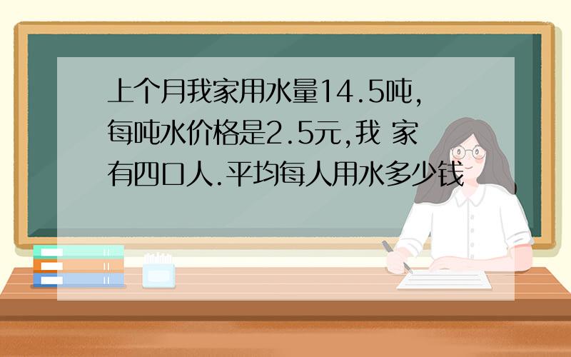 上个月我家用水量14.5吨,每吨水价格是2.5元,我 家有四口人.平均每人用水多少钱