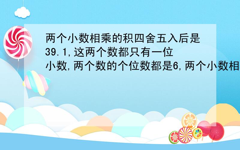 两个小数相乘的积四舍五入后是39.1,这两个数都只有一位小数,两个数的个位数都是6,两个小数相乘,积四舍五入后是39.1,这两个数都是一位小数,他们的个位数字都是6.这两个数的积四舍五入前