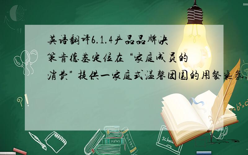 英语翻译6.1.4产品品牌决策肯德基定位在 “家庭成员的消费” 提供一家庭式温馨团圆的用餐气氛,,这一定位符合中华民族的文化.在中国,家的概念有着去足轻重的地位,温馨和睦的家庭氛围是