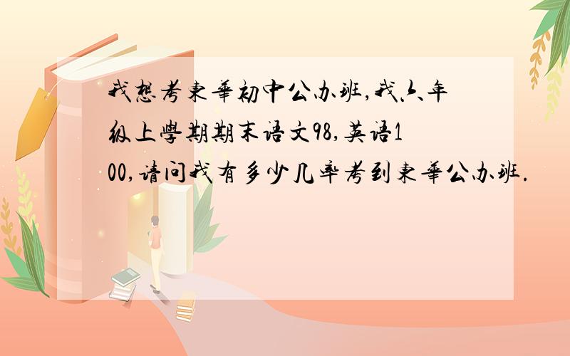 我想考东华初中公办班,我六年级上学期期末语文98,英语100,请问我有多少几率考到东华公办班.