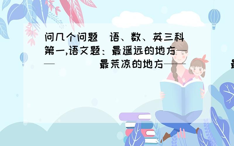 问几个问题（语、数、英三科）第一,语文题：最遥远的地方——（    ）最荒凉的地方——（    ）最昂贵的稿费——（    ）第二,英语题,照样子写单词key--donkey   monkey  (   )   (   )第三第四,语