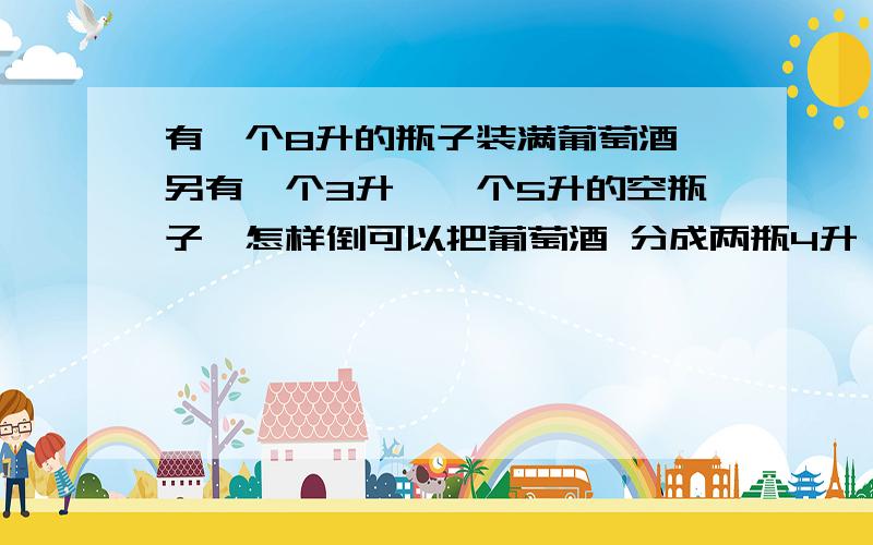 有一个8升的瓶子装满葡萄酒,另有一个3升,一个5升的空瓶子,怎样倒可以把葡萄酒 分成两瓶4升 的葡萄酒?