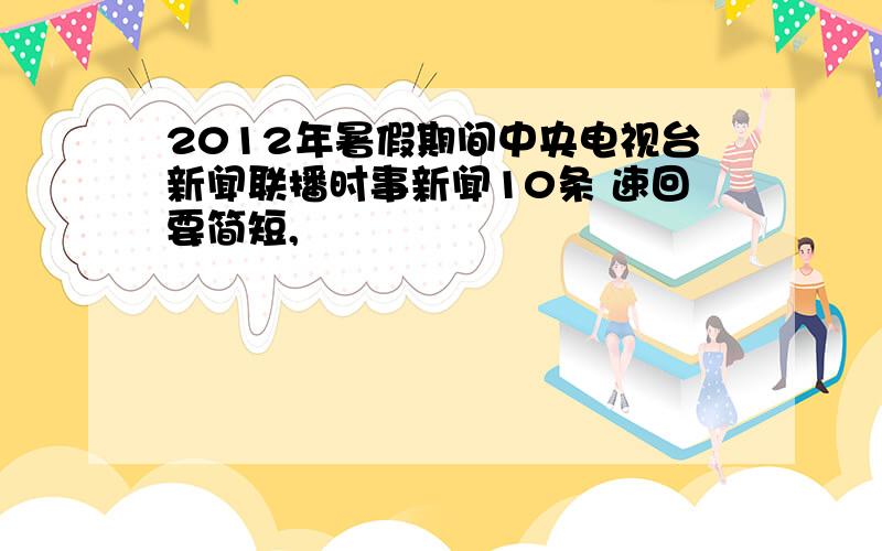 2012年暑假期间中央电视台新闻联播时事新闻10条 速回要简短,