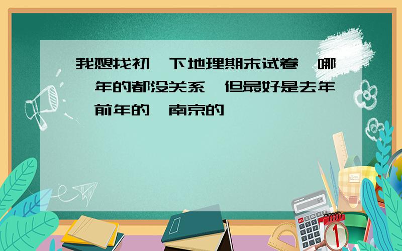 我想找初一下地理期末试卷,哪一年的都没关系,但最好是去年,前年的,南京的,