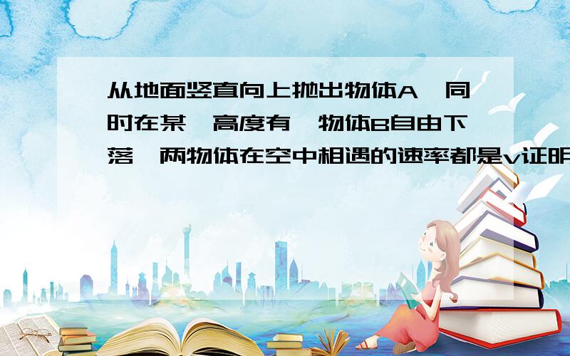 从地面竖直向上抛出物体A,同时在某一高度有一物体B自由下落,两物体在空中相遇的速率都是v证明；1物体A和物体B在空中运动时间不相等2两物体落地速度相等