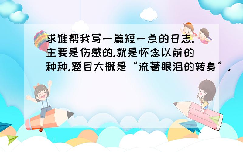 求谁帮我写一篇短一点的日志.主要是伤感的.就是怀念以前的种种.题目大概是“流著眼泪的转身”.