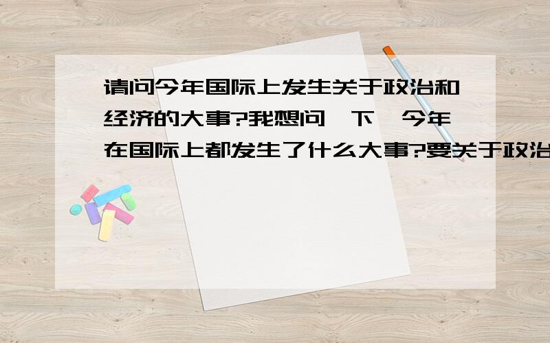 请问今年国际上发生关于政治和经济的大事?我想问一下,今年在国际上都发生了什么大事?要关于政治和经济的,最好有点评论!要一些有名气的,基本上一说大家都能知道的