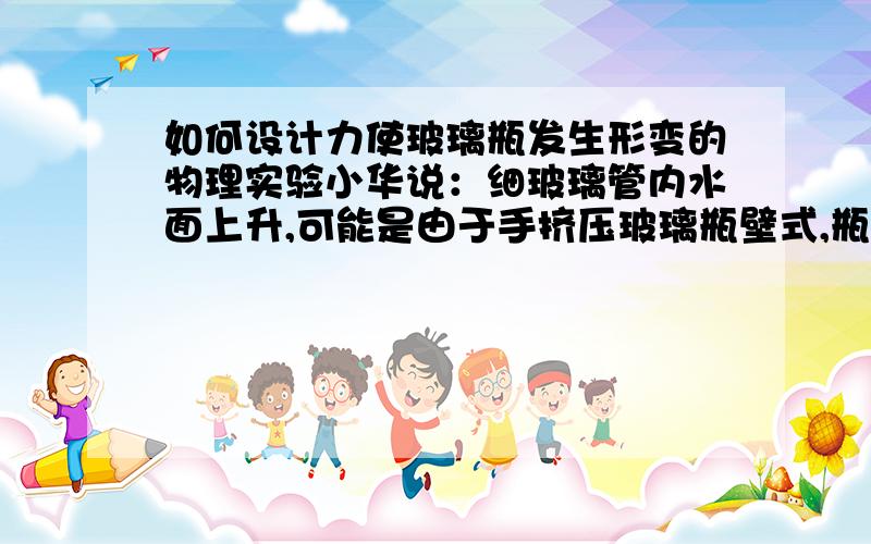 如何设计力使玻璃瓶发生形变的物理实验小华说：细玻璃管内水面上升,可能是由于手挤压玻璃瓶壁式,瓶内水的温度升高所致,因此不能说明力使玻璃瓶发生形变.如何更好的设计写出主要实验